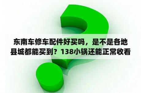 东南车修车配件好买吗，是不是各地县城都能买到？138小锅还能正常收看吗？