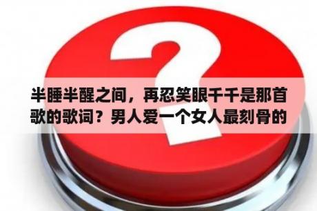 半睡半醒之间，再忍笑眼千千是那首歌的歌词？男人爱一个女人最刻骨的一句话？