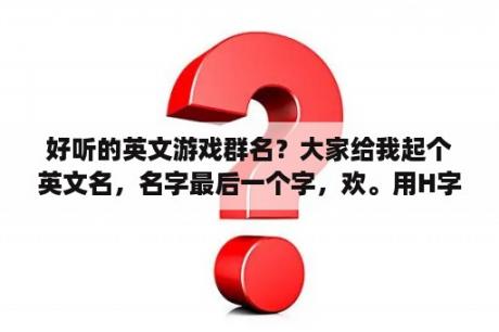 好听的英文游戏群名？大家给我起个英文名，名字最后一个字，欢。用H字母起，音译有点像就可以，本人是男性，谢谢？