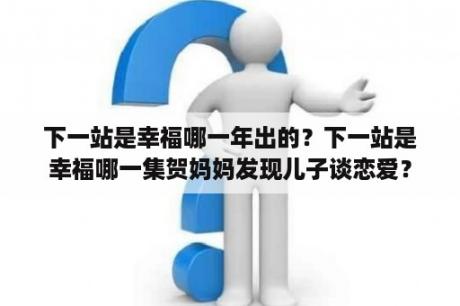 下一站是幸福哪一年出的？下一站是幸福哪一集贺妈妈发现儿子谈恋爱？