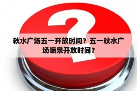 秋水广场五一开放时间？五一秋水广场喷泉开放时间？