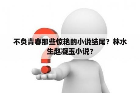 不负青春那些惊艳的小说结尾？林水生赵凝玉小说？