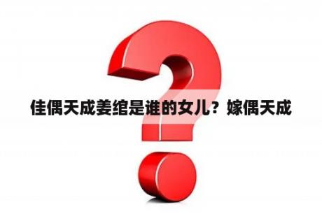 佳偶天成姜绾是谁的女儿？嫁偶天成