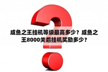 咸鱼之王挂机等级最高多少？咸鱼之王8000关后挂机奖励多少？