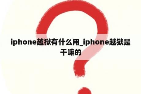 iphone越狱有什么用_iphone越狱是干嘛的