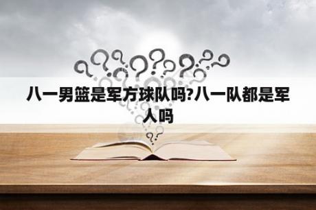 八一男篮是军方球队吗?八一队都是军人吗