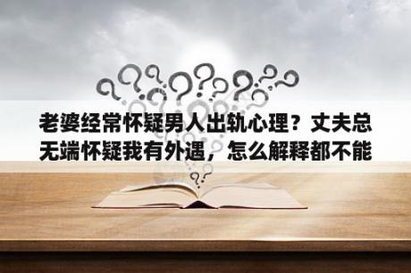 老婆经常怀疑男人出轨心理？丈夫总无端怀疑我有外遇，怎么解释都不能打消他的疑心，这样的男人还有必要跟他过下去吗？