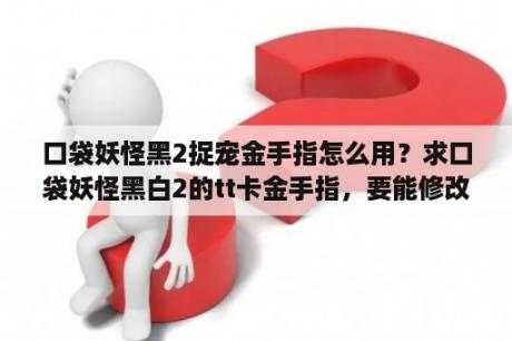 口袋妖怪黑2捉宠金手指怎么用？求口袋妖怪黑白2的tt卡金手指，要能修改性别的，有一些是不能修改性别的不要，谢谢了？