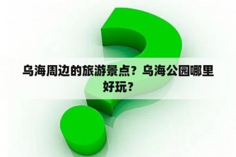 乌海周边的旅游景点？乌海公园哪里好玩？