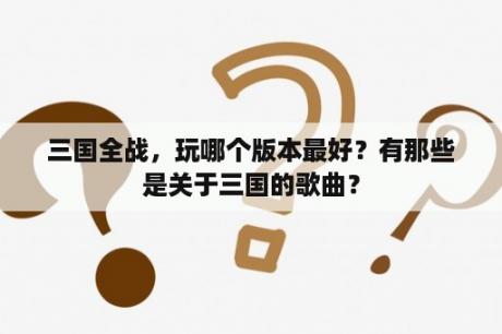 三国全战，玩哪个版本最好？有那些是关于三国的歌曲？