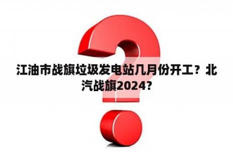 江油市战旗垃圾发电站几月份开工？北汽战旗2024？