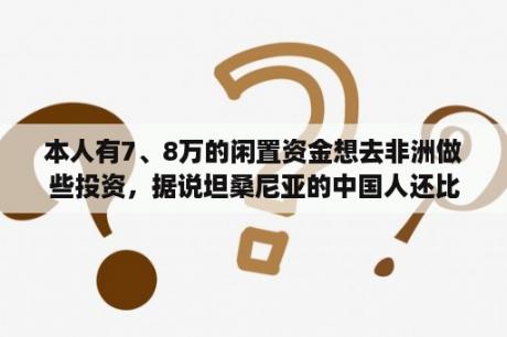 本人有7、8万的闲置资金想去非洲做些投资，据说坦桑尼亚的中国人还比较多，投资环境也还可以，请问哪些？想去非洲旅游，费用大概是多少？