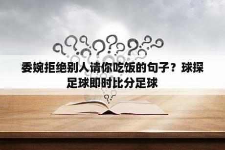 委婉拒绝别人请你吃饭的句子？球探足球即时比分足球