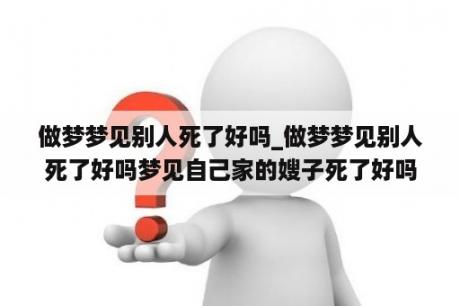 做梦梦见别人死了好吗_做梦梦见别人死了好吗梦见自己家的嫂子死了好吗