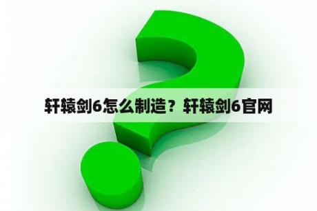 轩辕剑6怎么制造？轩辕剑6官网