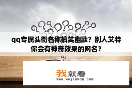 qq专属头衔名称搞笑幽默？别人艾特你会有神奇效果的网名？