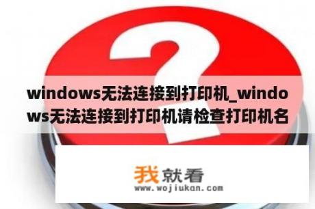 windows无法连接到打印机_windows无法连接到打印机请检查打印机名