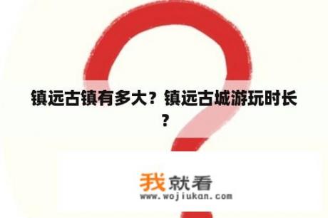 镇远古镇有多大？镇远古城游玩时长？