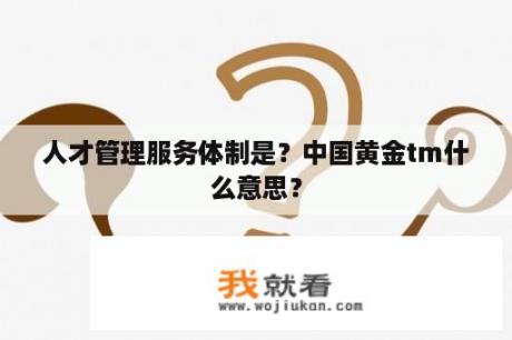 人才管理服务体制是？中国黄金tm什么意思？