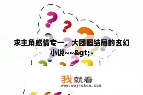 求主角感情专一，大团圆结局的玄幻小说~~>-