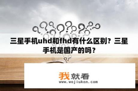 三星手机uhd和fhd有什么区别？三星手机是国产的吗？