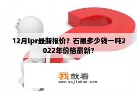 12月lpr最新报价？石墨多少钱一吨2022年价格最新？