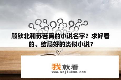 顾钦北和苏若离的小说名字？求好看的、结局好的类似小说？