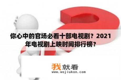 你心中的官场必看十部电视剧？2021年电视剧上映时间排行榜？