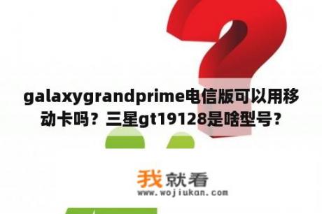 galaxygrandprime电信版可以用移动卡吗？三星gt19128是啥型号？