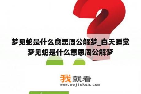 梦见蛇是什么意思周公解梦_白天睡觉梦见蛇是什么意思周公解梦