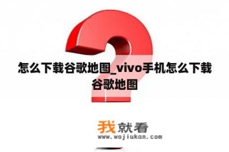 怎么下载谷歌地图_vivo手机怎么下载谷歌地图