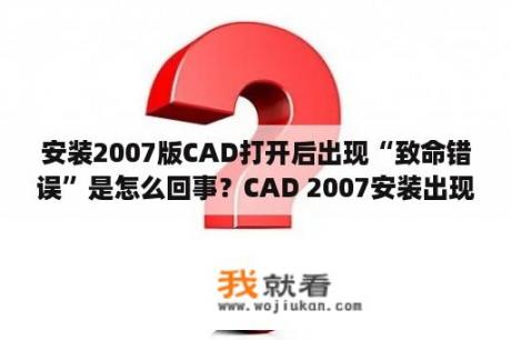 安装2007版CAD打开后出现“致命错误”是怎么回事？CAD 2007安装出现错误，提示有致命错误，求高手帮忙，答对重谢？