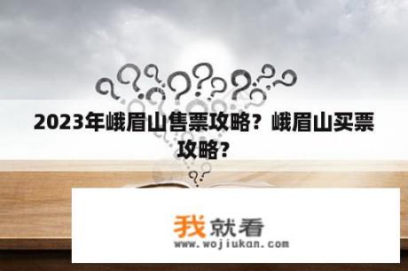 2023年峨眉山售票攻略？峨眉山买票攻略？