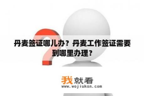 丹麦签证哪儿办？丹麦工作签证需要到哪里办理？