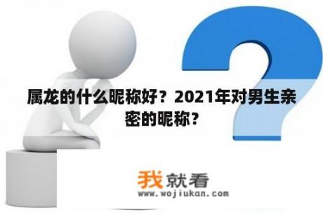 属龙的什么昵称好？2021年对男生亲密的昵称？