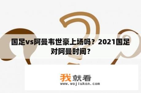 国足vs阿曼韦世豪上场吗？2021国足对阿曼时间？