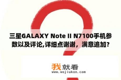 三星GALAXY Note II N7100手机参数以及评论,详细点谢谢，满意追加？三星n7100 galaxy note2