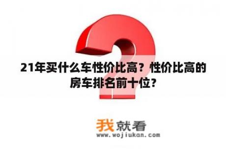 21年买什么车性价比高？性价比高的房车排名前十位？