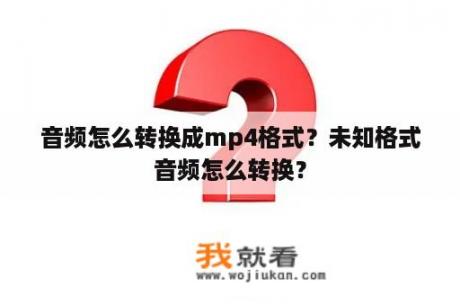 音频怎么转换成mp4格式？未知格式音频怎么转换？