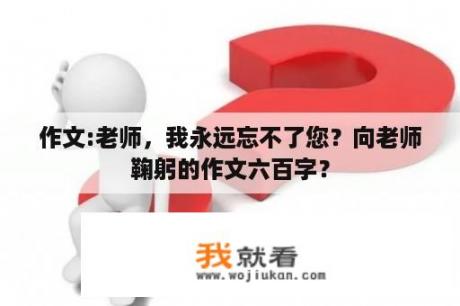 作文:老师，我永远忘不了您？向老师鞠躬的作文六百字？