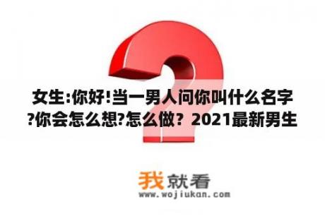 女生:你好!当一男人问你叫什么名字?你会怎么想?怎么做？2021最新男生两字网名？