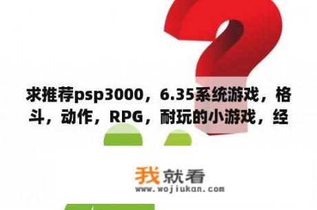 求推荐psp3000，6.35系统游戏，格斗，动作，RPG，耐玩的小游戏，经典游戏优先，最好是有汉化版的？求推荐几款可自由创建角色的动作类单机RPG游戏？