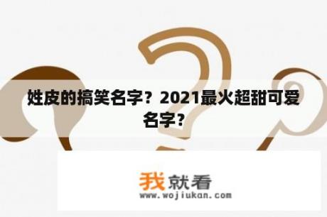 姓皮的搞笑名字？2021最火超甜可爱名字？