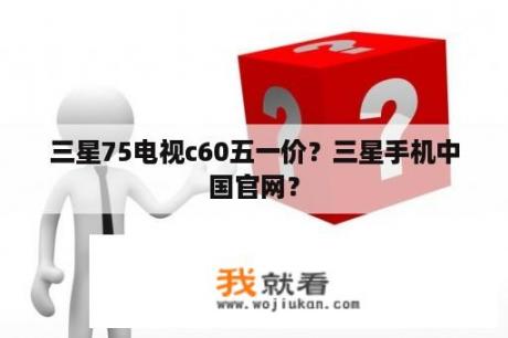 三星75电视c60五一价？三星手机中国官网？