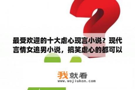 最受欢迎的十大虐心现言小说？现代言情女追男小说，搞笑虐心的都可以，来者不拒？