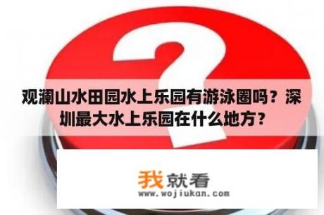 观澜山水田园水上乐园有游泳圈吗？深圳最大水上乐园在什么地方？
