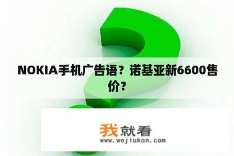 NOKIA手机广告语？诺基亚新6600售价？