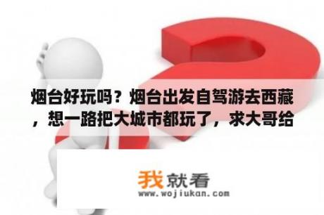 烟台好玩吗？烟台出发自驾游去西藏，想一路把大城市都玩了，求大哥给个攻略，就是路过一个城市有什么好玩的，好吃的，好住？