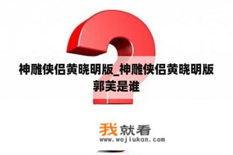 神雕侠侣黄晓明版_神雕侠侣黄晓明版郭芙是谁