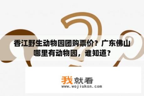 香江野生动物园团购票价？广东佛山哪里有动物园，谁知道？